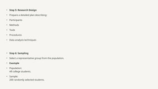 • Step 5: Research Design
• Prepare a detailed plan describing:
• Participants
• Methods
• Tools
• Procedures
• Data analysis techniques
• Step 6: Sampling
• Select a representative group from the population.
• Example
• Population:
All college students.
• Sample:
200 randomly selected students.
 
