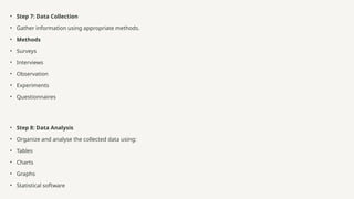 • Step 7: Data Collection
• Gather information using appropriate methods.
• Methods
• Surveys
• Interviews
• Observation
• Experiments
• Questionnaires
• Step 8: Data Analysis
• Organize and analyse the collected data using:
• Tables
• Charts
• Graphs
• Statistical software
 