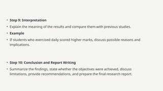 • Step 9: Interpretation
• Explain the meaning of the results and compare them with previous studies.
• Example
• If students who exercised daily scored higher marks, discuss possible reasons and
implications.
• Step 10: Conclusion and Report Writing
• Summarize the findings, state whether the objectives were achieved, discuss
limitations, provide recommendations, and prepare the final research report.
 