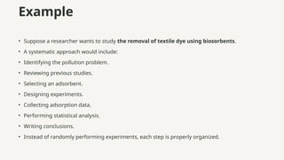 Example
• Suppose a researcher wants to study the removal of textile dye using biosorbents.
• A systematic approach would include:
• Identifying the pollution problem.
• Reviewing previous studies.
• Selecting an adsorbent.
• Designing experiments.
• Collecting adsorption data.
• Performing statistical analysis.
• Writing conclusions.
• Instead of randomly performing experiments, each step is properly organized.
 