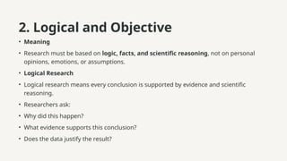 2. Logical and Objective
• Meaning
• Research must be based on logic, facts, and scientific reasoning, not on personal
opinions, emotions, or assumptions.
• Logical Research
• Logical research means every conclusion is supported by evidence and scientific
reasoning.
• Researchers ask:
• Why did this happen?
• What evidence supports this conclusion?
• Does the data justify the result?
 