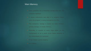  Every computer has a temporary storage built into the
computer hardware
 It stores instructions and data of a program mainly
when the program is being executed by the CPU.
 This temporary storage is known as main memory,
primary storage, or simply memory.
 Physically, it consists of some chips either on the
motherboard or on a small circuit board attached to
the motherboard of a computer
 It has random access property.
 It is volatile.
Main Memory
 