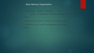 Main Memory Organization
(Continued from previous slide..)
Machines having smaller word-length are
slower in operation than machines having larger word-
length
A write to a memory location is destructive to its previous contents
A read from a memory location is non-destructive to its previous
contents
 