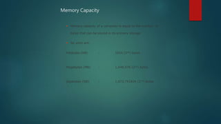  Memory capacity of a computer is equal to the number of
bytes that can be stored in its primary storage
 Its units are:
Kilobytes (KB) : 1024 (210) bytes
Megabytes (MB) : 1,048,576 (220) bytes
Gigabytes (GB) : 1,073,741824 (230) bytes
Memory Capacity
 