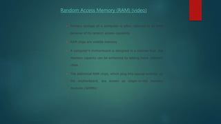  Primary storage of a computer is often referred to as RAM
because of its random access capability
 RAM chips are volatile memory
 A computer’s motherboard is designed in a manner that the
memory capacity can be enhanced by adding more memory
chips
 The additional RAM chips, which plug into special sockets on
the motherboard, are known as single-in-line memory
modules (SIMMs)
Random Access Memory (RAM) (video)
 