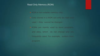  ROM a non-volatile memory chip
 Data stored in a ROM can only be read and
used – they cannot be changed
 ROMs are mainly used to store programs
and data, which do not change and are
frequently used. For example, system boot
program
Read Only Memory (ROM)
 