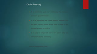  It is commonly used for minimizing the memory-
processor speed mismatch.
 It is an extremely fast, small memory between CPU
and main memory whose access time is closer to the
processing speed of the CPU.
 It is used to temporarily store very active data and
instructions during processing.
Cache is pronounced as “cash”
Cache Memory
 