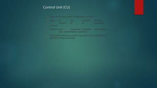  One of the two basic components of CPU
 Acts as the central nervous
system of a computer
system
 Selects and interprets program instructions,
and coordinates execution
 Has some special purpose registers and a decoder to
perform these activities
Control Unit (CU)
 