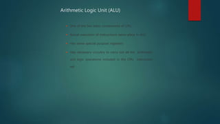  One of the two basic components of CPU.
 Actual execution of instructions takes place in ALU
 Has some special purpose registers
 Has necessary circuitry to carry out all the arithmetic
and logic operations included in the CPU instruction
set
Arithmetic Logic Unit (ALU)
 