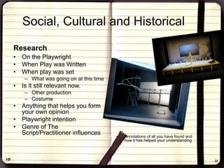 Social, Cultural and Historical
Research
• On the Playwright
• When Play was Written
• When play was set
– What was going on at this time
• Is it still relevant now.
– Other production
– Costume
• Anything that helps you form
your own opinion
• Playwright intention
• Genre of The
Script/Practitioner influences • Annotations of all you have found and
how it has helped your understanding
 