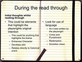 During the read through
Initial thoughts whilst
reading through
• This could be elements
that highlight the
playwrights original
intention
– This could be anything that
highlights the theme
– Enhances Character
– Develops plot
– Relates directly to historical
event
• Look for use of
language
– As it was written by
the playwright
– Crime and
Punishment
– Redemption
– Societies views
 