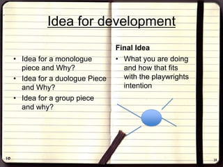 Idea for development
• Idea for a monologue
piece and Why?
• Idea for a duologue Piece
and Why?
• Idea for a group piece
and why?
Final Idea
• What you are doing
and how that fits
with the playwrights
intention
 