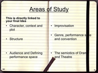 Areas of Study
This is directly linked to
your final Idea
• Character, context and
plot
• Structure
• Audience and Defining
performance space
• Improvisation
• Genre, performance style
and convention
• The semiotics of Drama
and Theatre
 