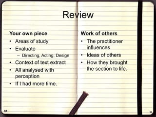 Review
Your own piece
• Areas of study
• Evaluate
– Directing, Acting, Design
• Context of text extract
• All analysed with
perception
• If I had more time.
Work of others
• The practitioner
influences
• Ideas of others
• How they brought
the section to life.
 