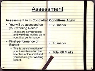 Assessment
Assessment is in Controlled Conditions Again
• You will be assessed on
your working Record
– These are all your ideas
and workings leading up to
your final performance.
• Final performance of
Extract
– This is the culmination of
your ideas based on the
intention of the script and
you ideas in your working
record.
• 20 marks
• 40 marks
• Total 60 Marks
 