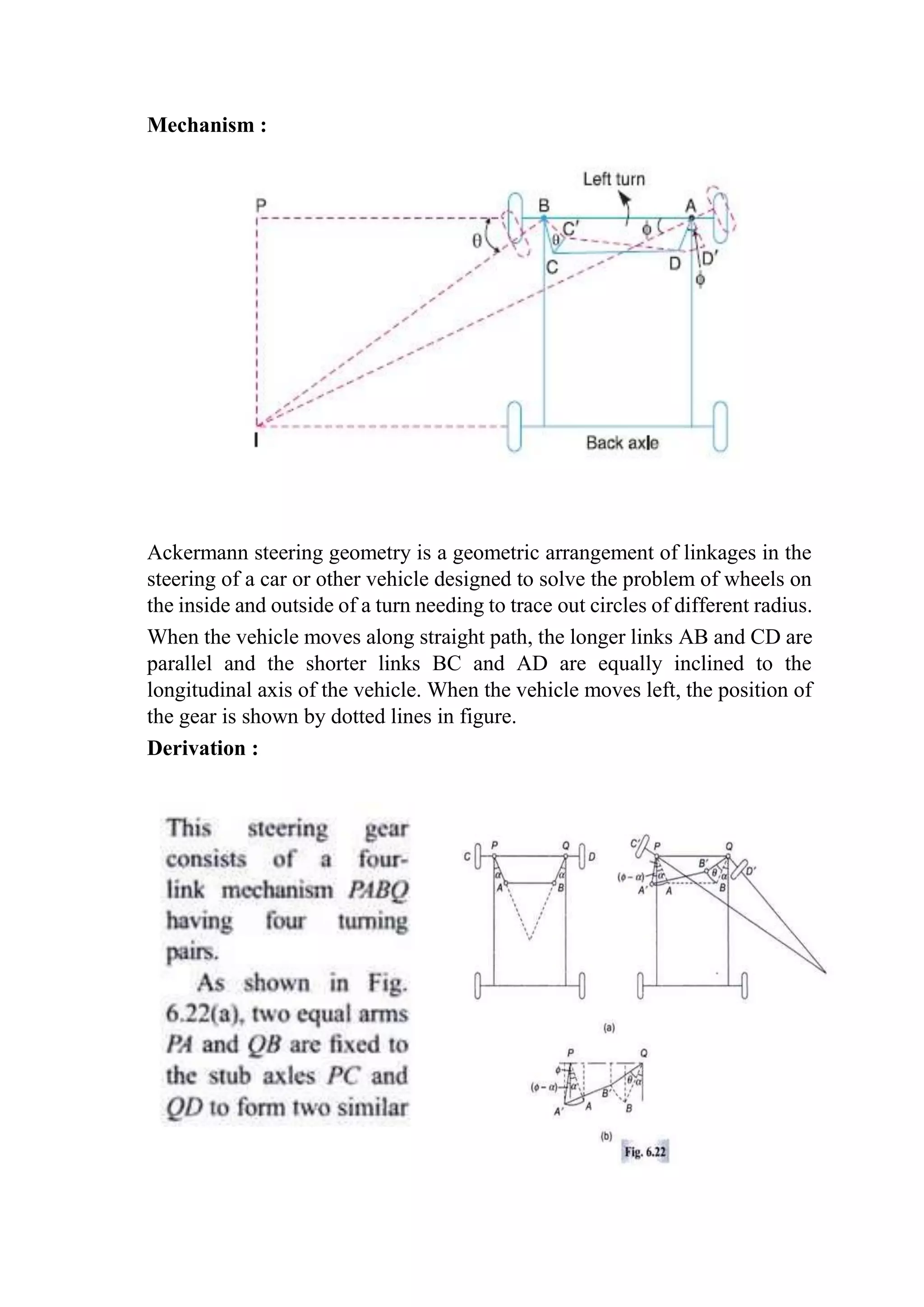 Mechanism :
Ackermann steering geometry is a geometric arrangement of linkages in the
steering of a car or other vehicle designed to solve the problem of wheels on
the inside and outside of a turn needing to trace out circles of different radius.
When the vehicle moves along straight path, the longer links AB and CD are
parallel and the shorter links BC and AD are equally inclined to the
longitudinal axis of the vehicle. When the vehicle moves left, the position of
the gear is shown by dotted lines in figure.
Derivation :
 