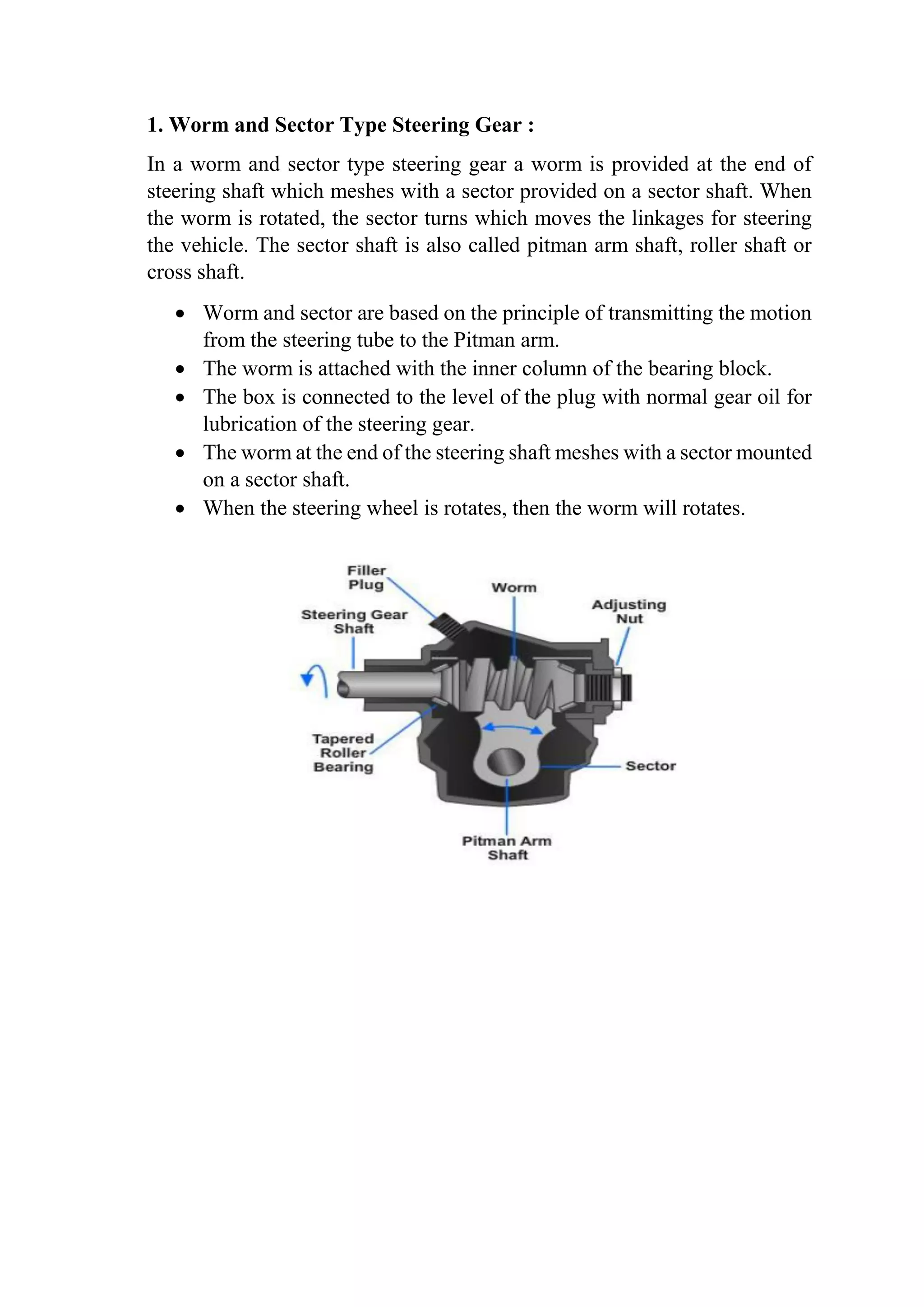 1. Worm and Sector Type Steering Gear :
In a worm and sector type steering gear a worm is provided at the end of
steering shaft which meshes with a sector provided on a sector shaft. When
the worm is rotated, the sector turns which moves the linkages for steering
the vehicle. The sector shaft is also called pitman arm shaft, roller shaft or
cross shaft.
 Worm and sector are based on the principle of transmitting the motion
from the steering tube to the Pitman arm.
 The worm is attached with the inner column of the bearing block.
 The box is connected to the level of the plug with normal gear oil for
lubrication of the steering gear.
 The worm at the end of the steering shaft meshes with a sector mounted
on a sector shaft.
 When the steering wheel is rotates, then the worm will rotates.
 