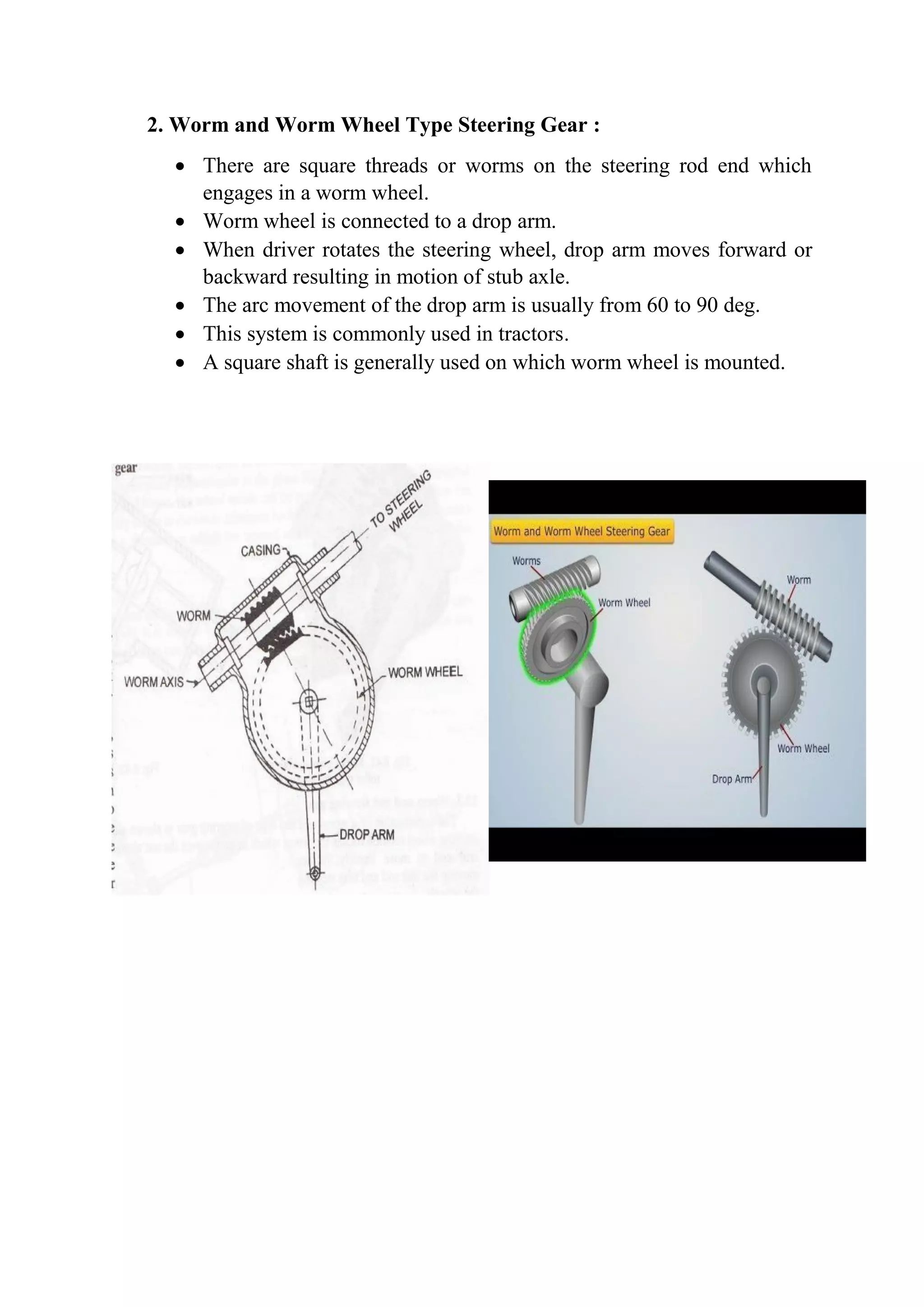 2. Worm and Worm Wheel Type Steering Gear :
 There are square threads or worms on the steering rod end which
engages in a worm wheel.
 Worm wheel is connected to a drop arm.
 When driver rotates the steering wheel, drop arm moves forward or
backward resulting in motion of stub axle.
 The arc movement of the drop arm is usually from 60 to 90 deg.
 This system is commonly used in tractors.
 A square shaft is generally used on which worm wheel is mounted.
 