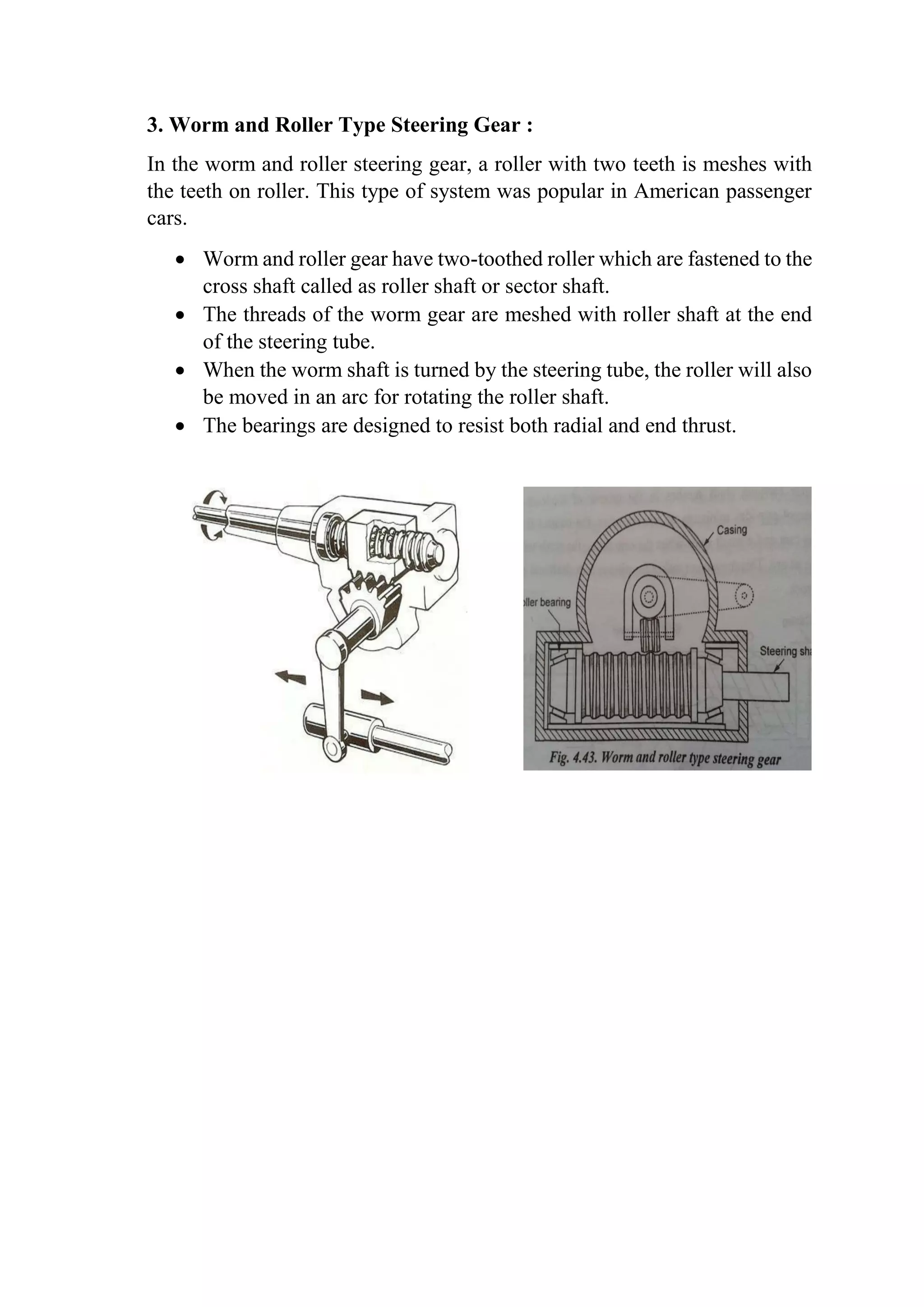 3. Worm and Roller Type Steering Gear :
In the worm and roller steering gear, a roller with two teeth is meshes with
the teeth on roller. This type of system was popular in American passenger
cars.
 Worm and roller gear have two-toothed roller which are fastened to the
cross shaft called as roller shaft or sector shaft.
 The threads of the worm gear are meshed with roller shaft at the end
of the steering tube.
 When the worm shaft is turned by the steering tube, the roller will also
be moved in an arc for rotating the roller shaft.
 The bearings are designed to resist both radial and end thrust.
 