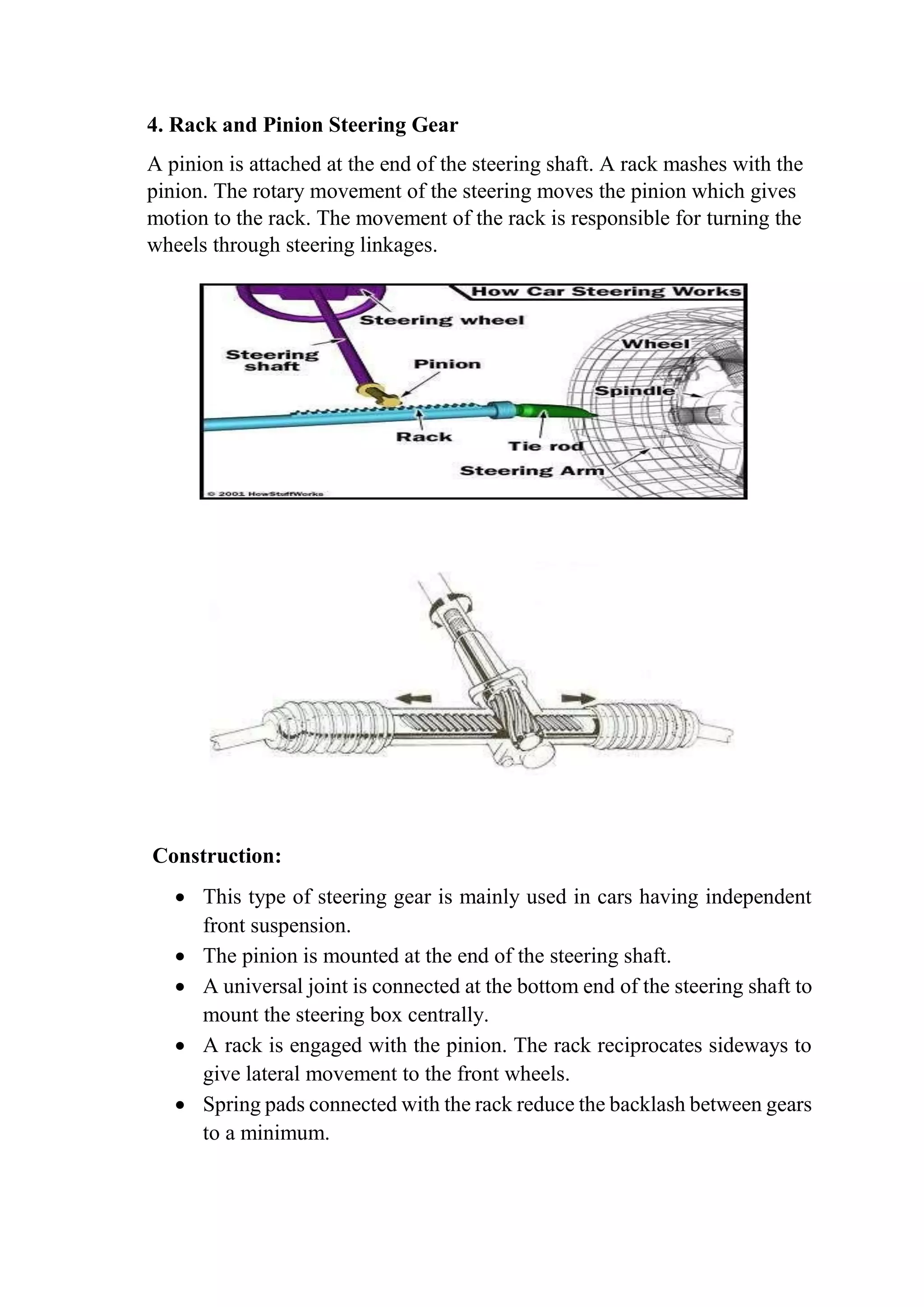 4. Rack and Pinion Steering Gear
A pinion is attached at the end of the steering shaft. A rack mashes with the
pinion. The rotary movement of the steering moves the pinion which gives
motion to the rack. The movement of the rack is responsible for turning the
wheels through steering linkages.
Construction:
 This type of steering gear is mainly used in cars having independent
front suspension.
 The pinion is mounted at the end of the steering shaft.
 A universal joint is connected at the bottom end of the steering shaft to
mount the steering box centrally.
 A rack is engaged with the pinion. The rack reciprocates sideways to
give lateral movement to the front wheels.
 Spring pads connected with the rack reduce the backlash between gears
to a minimum.
 