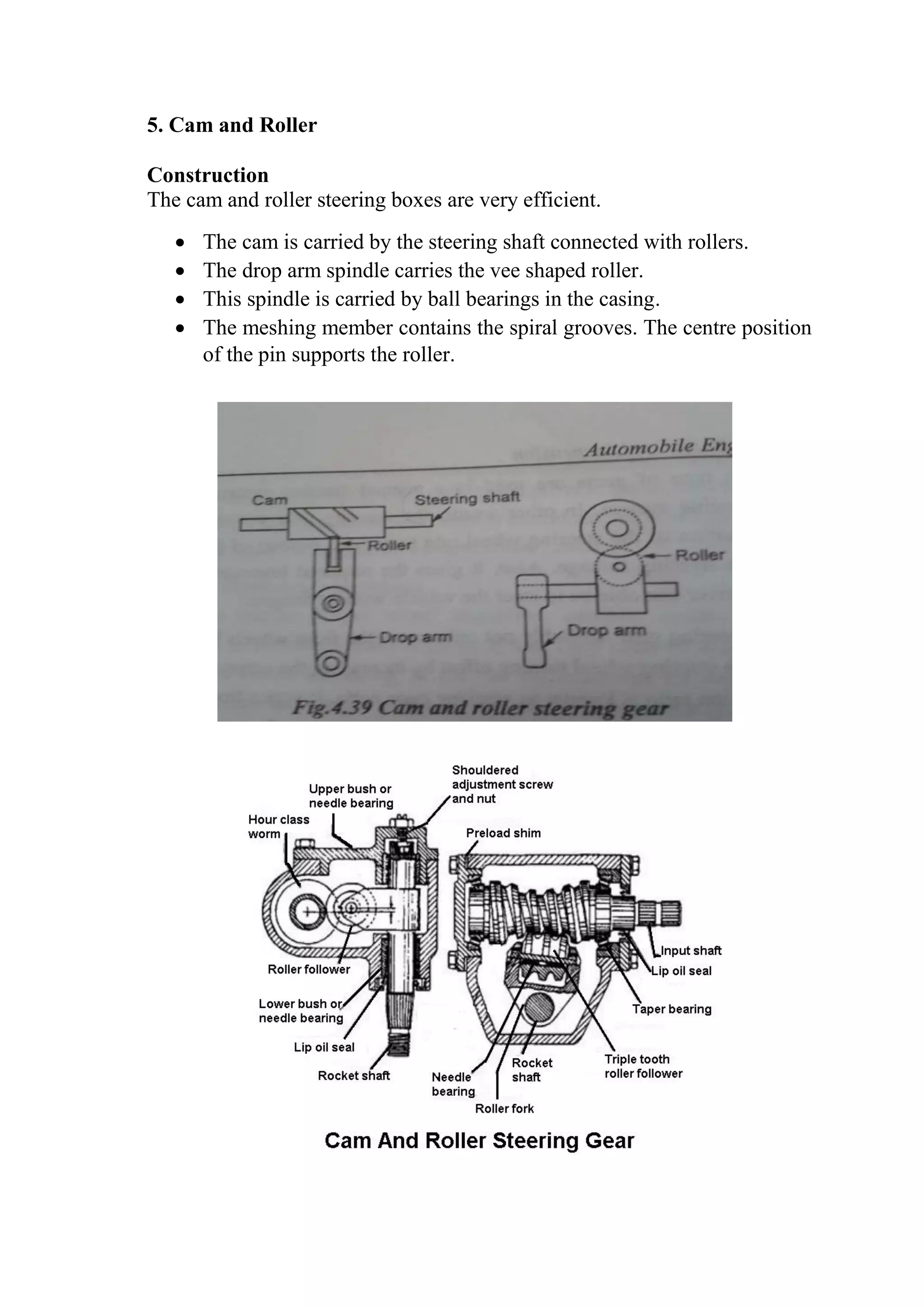 5. Cam and Roller
Construction
The cam and roller steering boxes are very efficient.
 The cam is carried by the steering shaft connected with rollers.
 The drop arm spindle carries the vee shaped roller.
 This spindle is carried by ball bearings in the casing.
 The meshing member contains the spiral grooves. The centre position
of the pin supports the roller.
 