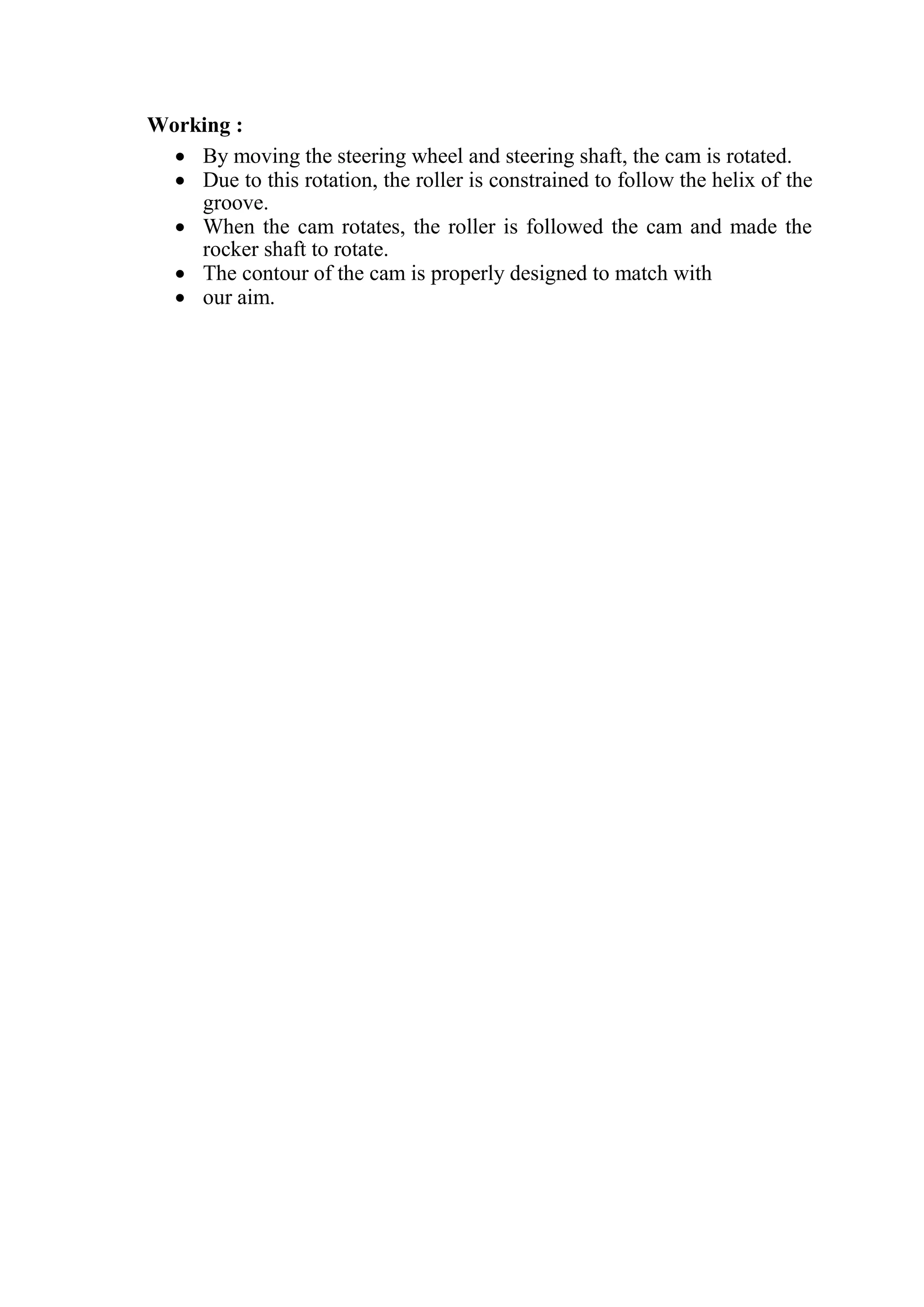 Working :
 By moving the steering wheel and steering shaft, the cam is rotated.
 Due to this rotation, the roller is constrained to follow the helix of the
groove.
 When the cam rotates, the roller is followed the cam and made the
rocker shaft to rotate.
 The contour of the cam is properly designed to match with
 our aim.
 