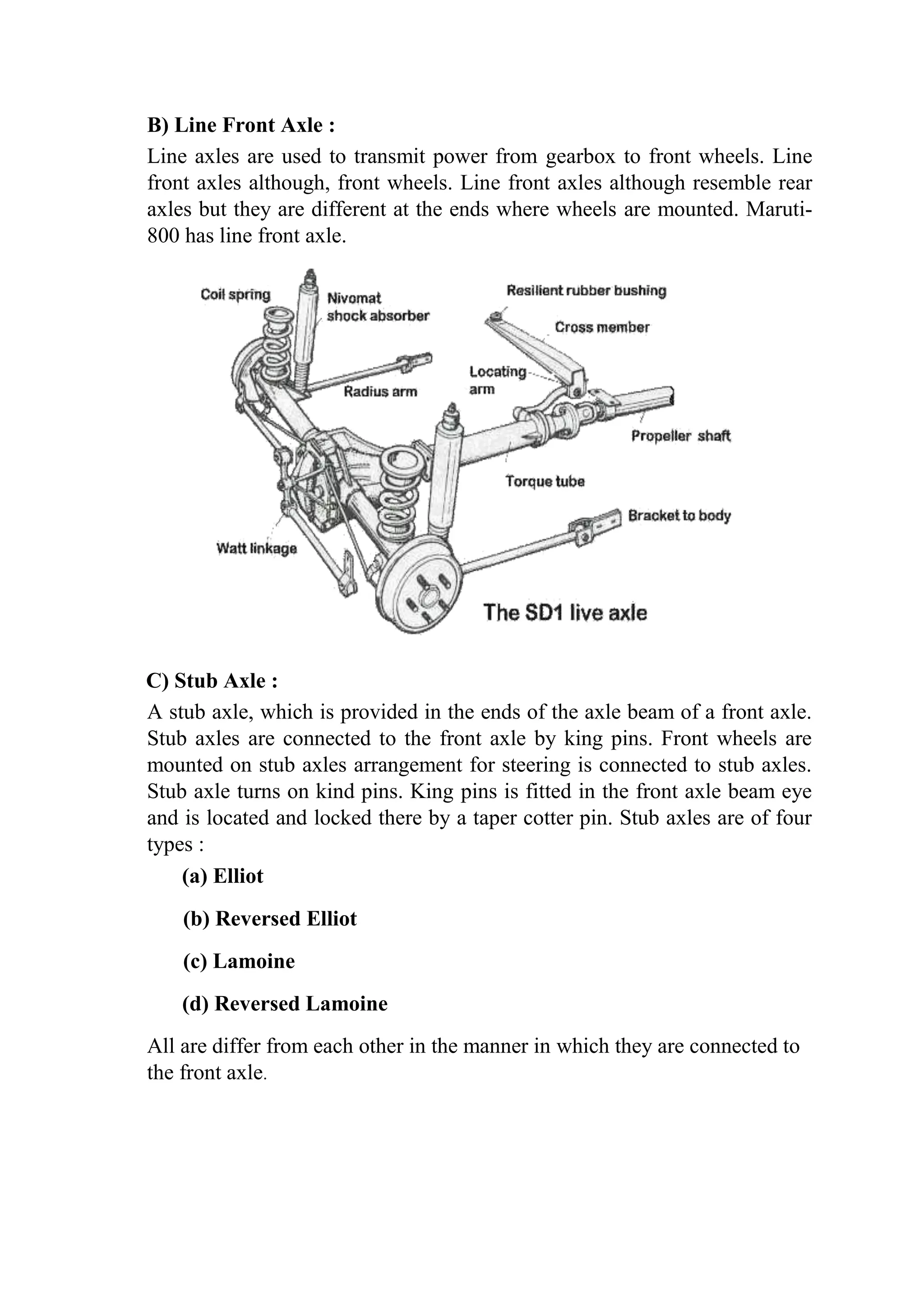 B) Line Front Axle :
Line axles are used to transmit power from gearbox to front wheels. Line
front axles although, front wheels. Line front axles although resemble rear
axles but they are different at the ends where wheels are mounted. Maruti-
800 has line front axle.
C) Stub Axle :
A stub axle, which is provided in the ends of the axle beam of a front axle.
Stub axles are connected to the front axle by king pins. Front wheels are
mounted on stub axles arrangement for steering is connected to stub axles.
Stub axle turns on kind pins. King pins is fitted in the front axle beam eye
and is located and locked there by a taper cotter pin. Stub axles are of four
types :
(a) Elliot
(b) Reversed Elliot
(c) Lamoine
(d) Reversed Lamoine
All are differ from each other in the manner in which they are connected to
the front axle.
 