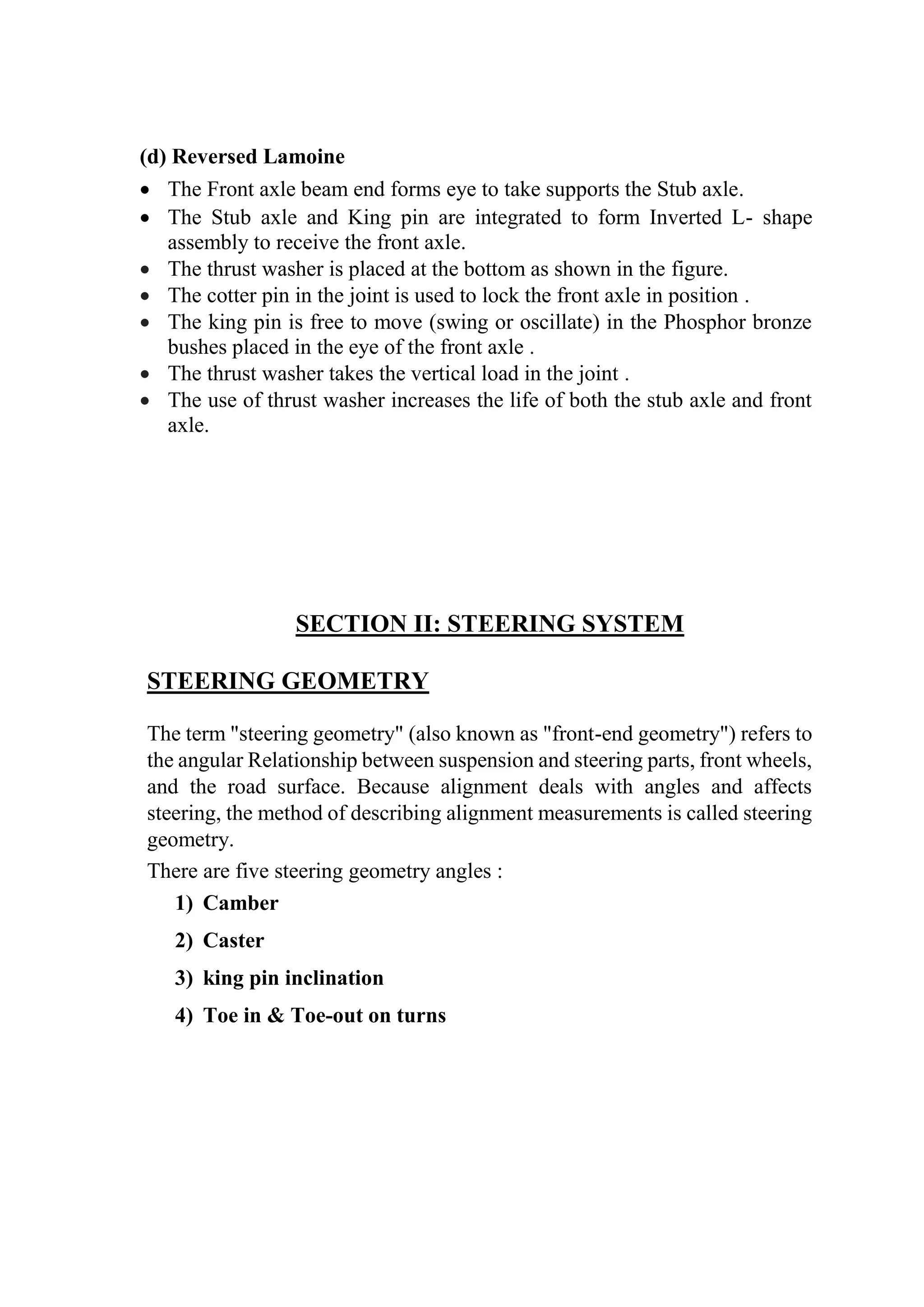 (d) Reversed Lamoine
 The Front axle beam end forms eye to take supports the Stub axle.
 The Stub axle and King pin are integrated to form Inverted L- shape
assembly to receive the front axle.
 The thrust washer is placed at the bottom as shown in the figure.
 The cotter pin in the joint is used to lock the front axle in position .
 The king pin is free to move (swing or oscillate) in the Phosphor bronze
bushes placed in the eye of the front axle .
 The thrust washer takes the vertical load in the joint .
 The use of thrust washer increases the life of both the stub axle and front
axle.
SECTION II: STEERING SYSTEM
STEERING GEOMETRY
The term "steering geometry" (also known as "front-end geometry") refers to
the angular Relationship between suspension and steering parts, front wheels,
and the road surface. Because alignment deals with angles and affects
steering, the method of describing alignment measurements is called steering
geometry.
There are five steering geometry angles :
1) Camber
2) Caster
3) king pin inclination
4) Toe in & Toe-out on turns
 
