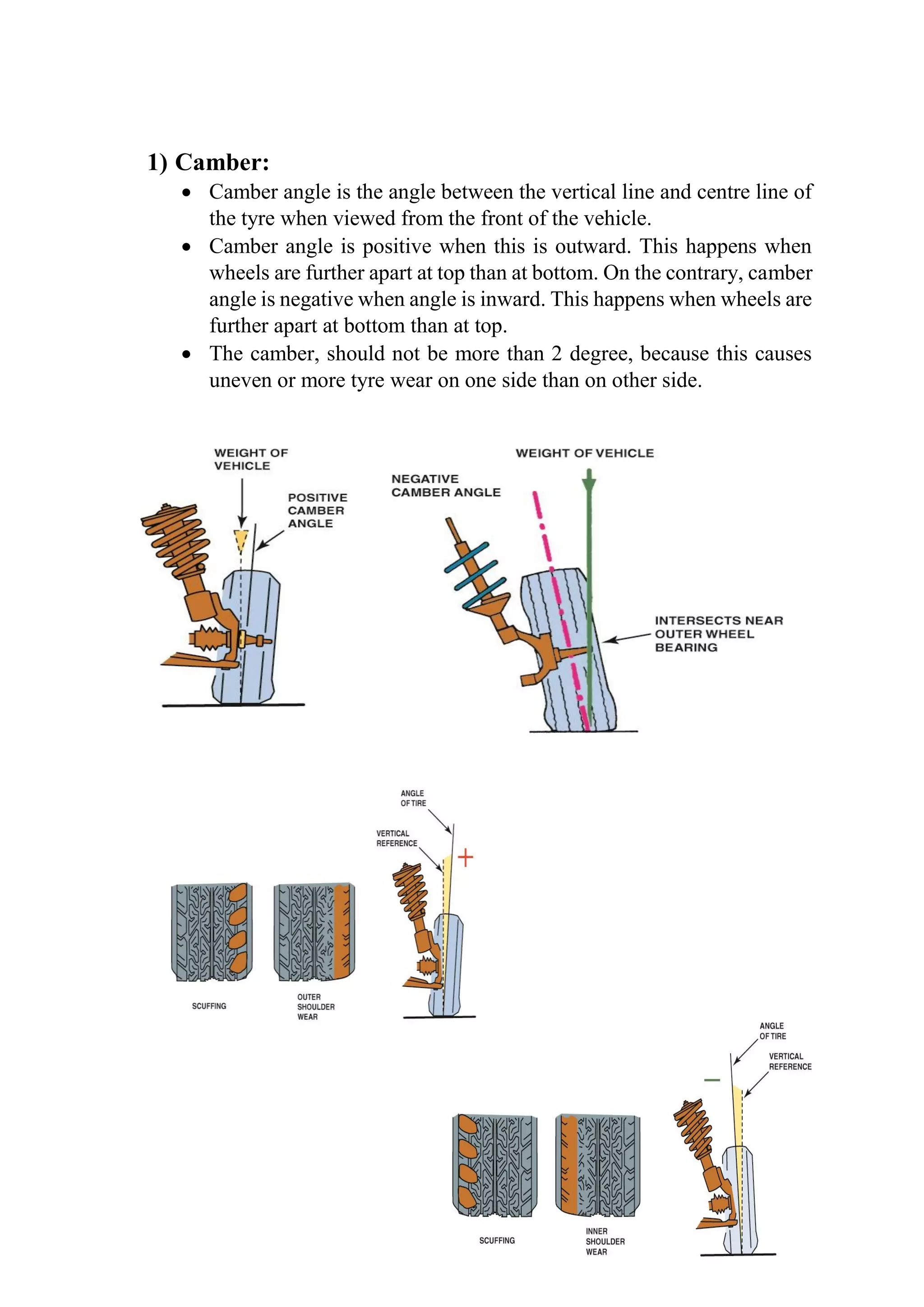 1) Camber:
 Camber angle is the angle between the vertical line and centre line of
the tyre when viewed from the front of the vehicle.
 Camber angle is positive when this is outward. This happens when
wheels are further apart at top than at bottom. On the contrary, camber
angle is negative when angle is inward. This happens when wheels are
further apart at bottom than at top.
 The camber, should not be more than 2 degree, because this causes
uneven or more tyre wear on one side than on other side.
 