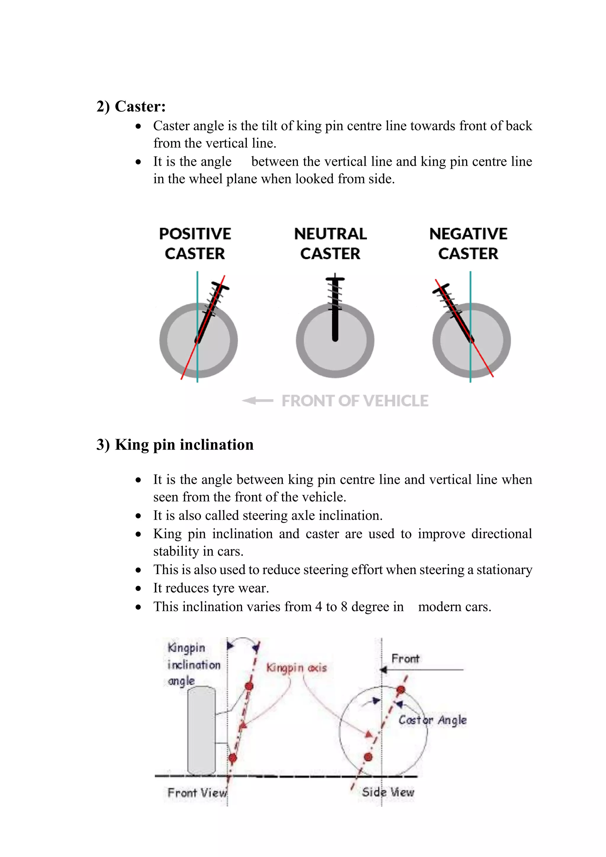2) Caster:
 Caster angle is the tilt of king pin centre line towards front of back
from the vertical line.
 It is the angle between the vertical line and king pin centre line
in the wheel plane when looked from side.
3) King pin inclination
 It is the angle between king pin centre line and vertical line when
seen from the front of the vehicle.
 It is also called steering axle inclination.
 King pin inclination and caster are used to improve directional
stability in cars.
 This is also used to reduce steering effort when steering a stationary
 It reduces tyre wear.
 This inclination varies from 4 to 8 degree in modern cars.
 