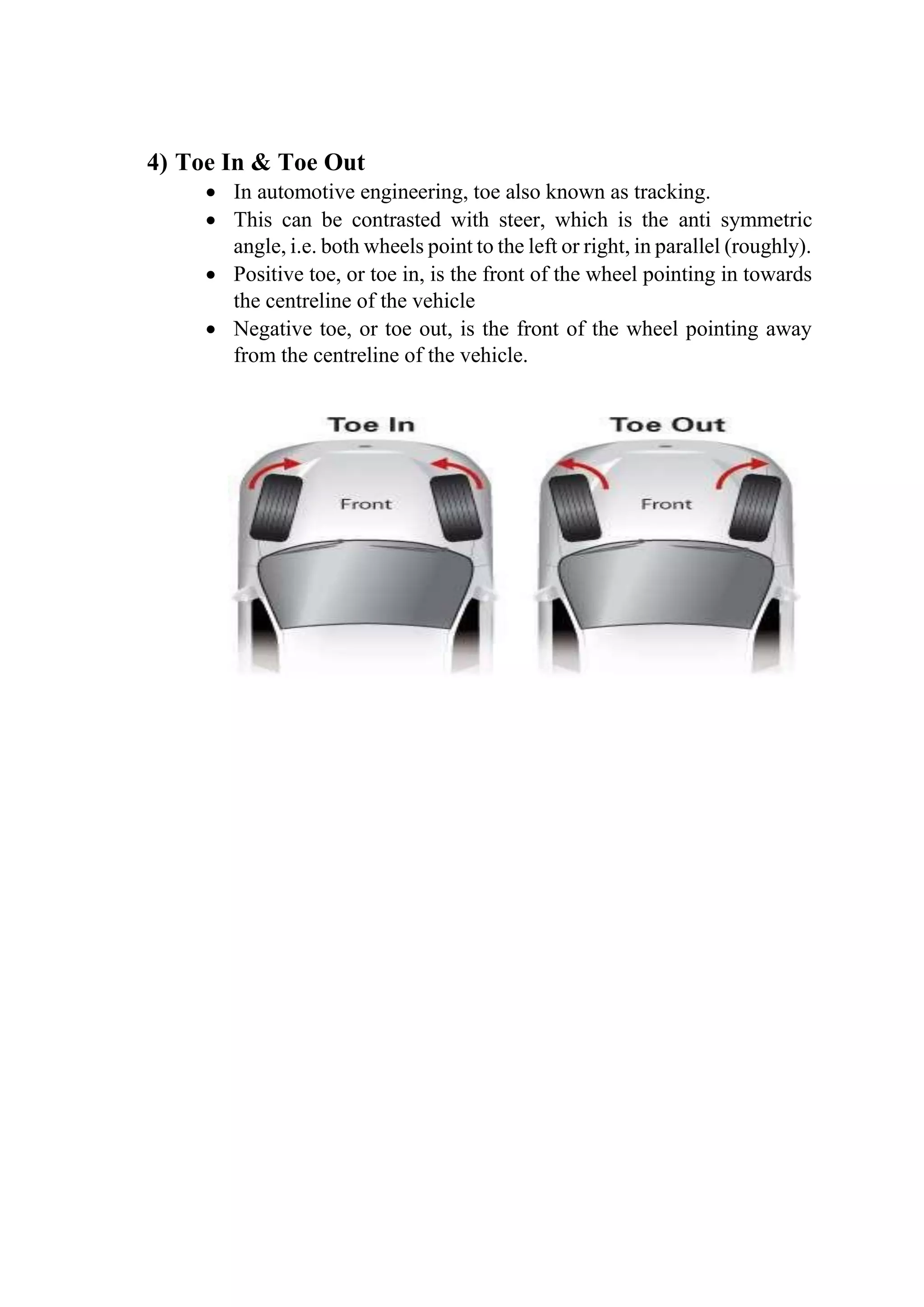 4) Toe In & Toe Out
 In automotive engineering, toe also known as tracking.
 This can be contrasted with steer, which is the anti symmetric
angle, i.e. both wheels point to the left or right, in parallel (roughly).
 Positive toe, or toe in, is the front of the wheel pointing in towards
the centreline of the vehicle
 Negative toe, or toe out, is the front of the wheel pointing away
from the centreline of the vehicle.
 