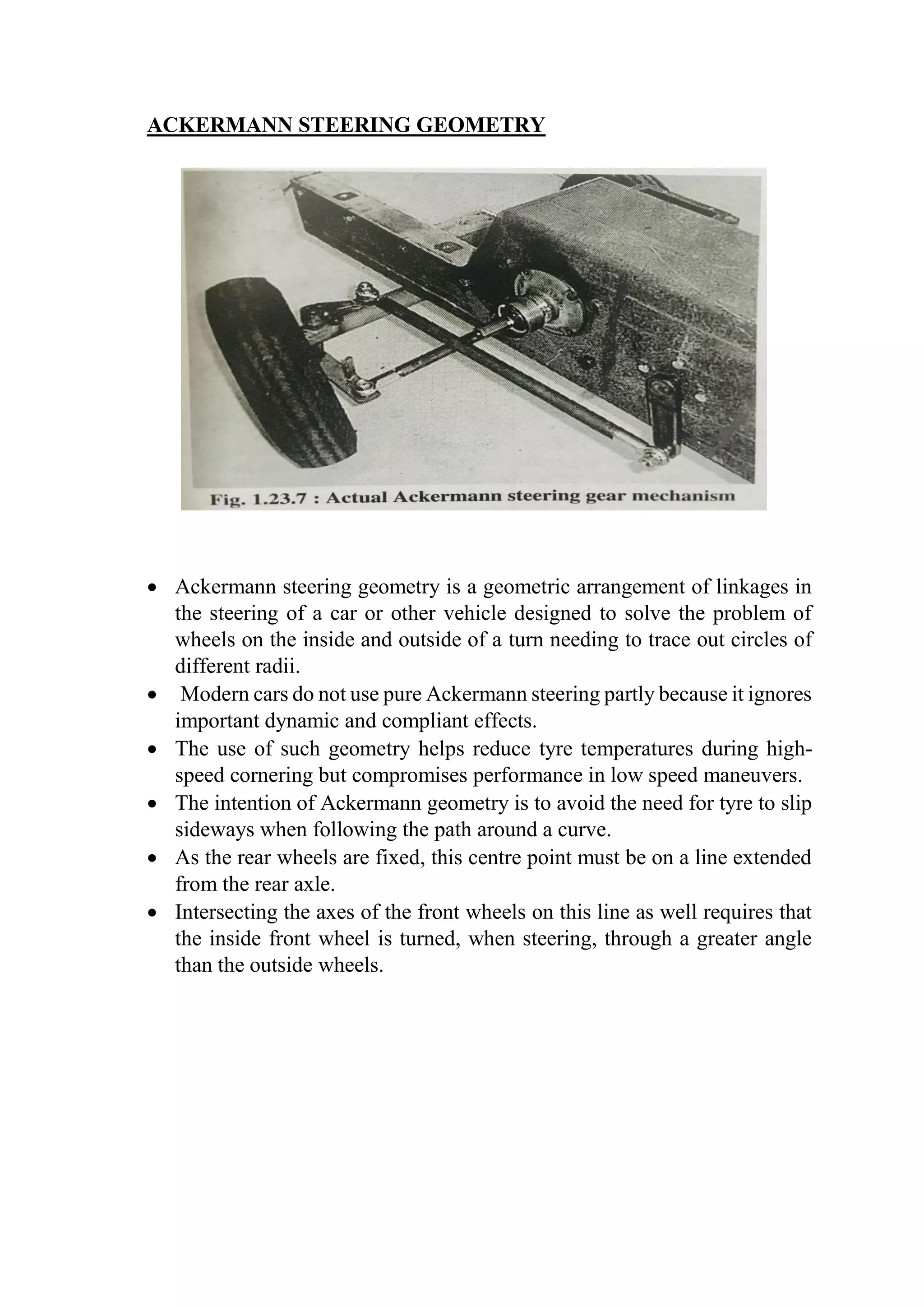 ACKERMANN STEERING GEOMETRY
 Ackermann steering geometry is a geometric arrangement of linkages in
the steering of a car or other vehicle designed to solve the problem of
wheels on the inside and outside of a turn needing to trace out circles of
different radii.
 Modern cars do not use pure Ackermann steering partly because it ignores
important dynamic and compliant effects.
 The use of such geometry helps reduce tyre temperatures during high-
speed cornering but compromises performance in low speed maneuvers.
 The intention of Ackermann geometry is to avoid the need for tyre to slip
sideways when following the path around a curve.
 As the rear wheels are fixed, this centre point must be on a line extended
from the rear axle.
 Intersecting the axes of the front wheels on this line as well requires that
the inside front wheel is turned, when steering, through a greater angle
than the outside wheels.
 