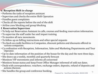 e. Reception Shift in-charge
• Performs the tasks of reception assistant
• Supervises and checks the entire Shift Operation
• Handles guest complaints
• Checks all the reports before the end of the shift
• Airline crew blocking and group blocking
f. Reservation Supervisor
• To help out Reservation Assistant in calls, courses and feeding reservation information.
• To supervise the staff under her and impart training
• To monitor all new movements
• To follow up on billing instructions and other special requests
• To check on credit facilities to Companies, discount policies and discounts offered to
various companies.
• Co-ordination with Reception, Information, Sales and Marketing Departments and Tour
Operator.
• Up-to-date information of the position of the house for the day and the next three days.
• She draws up a weekly, monthly and quarterly forecast
• Monitors VIP movements and informs all concerned
• Monitors house status and keep Front Office Manager informed of sold out dates.
• Deals with correspondence, vouchers, exchange orders, deposits, refund of deposits and
actions thereon.
• She handles the group and conference booking. 13
Prepared by - Syed Rana Safiuddin, MGM-IHM
 