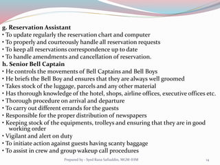 g. Reservation Assistant
• To update regularly the reservation chart and computer
• To properly and courteously handle all reservation requests
• To keep all reservations correspondence up to date
• To handle amendments and cancellation of reservation.
h. Senior Bell Captain
• He controls the movements of Bell Captains and Bell Boys
• He briefs the Bell Boy and ensures that they are always well groomed
• Takes stock of the luggage, parcels and any other material
• Has thorough knowledge of the hotel, shops, airline offices, executive offices etc.
• Thorough procedure on arrival and departure
• To carry out different errands for the guests
• Responsible for the proper distribution of newspapers
• Keeping stock of the equipments, trolleys and ensuring that they are in good
working order
• Vigilant and alert on duty
• To initiate action against guests having scanty baggage
• To assist in crew and group wakeup call procedures
14Prepared by - Syed Rana Safiuddin, MGM-IHM
 