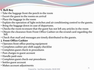 i. Bell Boy
• Take the baggage front the porch to the room
• Escort the guest to the rooms on arrival
• Place the baggage in the room
• Explain the operation of light switches and air conditioning control to the guests.
• Bring the baggage down in case of departures.
• Checks the room to ensure that the guest has not left any articles in the room
• Obtain the clearance from Front Office Cashier on the errand card regarding the
bill.
• Check that mail and messages are timely distributed to the guests.
j. Front Office Cashier
• Operates front office posting equipment
• Completes cashier pre-shift supply checklist
• Completes guest check in procedures
• Post charges to guest account
• Handle paid-outs
• Completes guest check-out procedures
• Settles guest account
• Makes account adjustments
15
Prepared by - Syed Rana Safiuddin, MGM-IHM
 