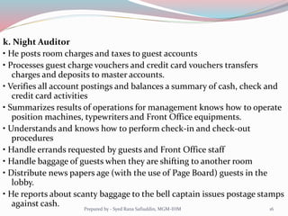 k. Night Auditor
• He posts room charges and taxes to guest accounts
• Processes guest charge vouchers and credit card vouchers transfers
charges and deposits to master accounts.
• Verifies all account postings and balances a summary of cash, check and
credit card activities
• Summarizes results of operations for management knows how to operate
position machines, typewriters and Front Office equipments.
• Understands and knows how to perform check-in and check-out
procedures
• Handle errands requested by guests and Front Office staff
• Handle baggage of guests when they are shifting to another room
• Distribute news papers age (with the use of Page Board) guests in the
lobby.
• He reports about scanty baggage to the bell captain issues postage stamps
against cash. 16Prepared by - Syed Rana Safiuddin, MGM-IHM
 