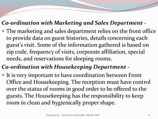 Co-ordination with Marketing and Sales Department -
 The marketing and sales department relies on the front office
to provide data on guest histories, details concerning each
guest's visit. Some of the information gathered is based on
zip code, frequency of visits, corporate affiliation, special
needs, and reservations for sleeping rooms.
Co-ordination with Housekeeping Department -
 It is very important to have coordination between Front
Office and Housekeeping. The reception must have control
over the status of rooms in good order to be offered to the
guests. The Housekeeping has the responsibility to keep
room in clean and hygienically proper shape.
21Prepared by - Syed Rana Safiuddin, MGM-IHM
 