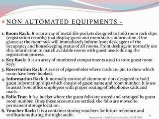  NON AUTOMATED EQUIPMENTS -
1. Room Rack: It is an array of metal file pockets designed to hold room rack slips
(registration records) that display guest and room status information. One
glance at the room rack will immediately inform front desk agent of the
occupancy and housekeeping status of all rooms. Front desk agent normally use
this information to match available rooms with guest needs during the
registration process.
2. Key Rack: It is an array of numbered compartments used to store guest room
keys.
3. Reservation Rack: A series of pigeonholes where cards are put to show which
room have been booked.
4. Information Rack: It normally consist of aluminum slots designed to hold
guest information slips which consist of guest name and room number. It is use
to assist front office employees with proper routing of telephones calls and
mails.
5. Folio Tray: It is a bucket where the guest folio are stored and arranged by guest
room number. Ones these accounts are settled, the folio are moved to
permanent storage location.
6. Voucher Rack: It is a container storing vouchers for future reference and
verifications during the night audit. 24
Prepared by - Syed Rana Safiuddin, MGM-IHM
 