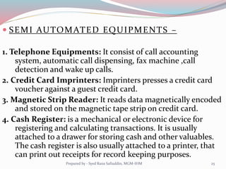  SEMI AUTOMATED EQUIPMENTS –
1. Telephone Equipments: It consist of call accounting
system, automatic call dispensing, fax machine ,call
detection and wake up calls.
2. Credit Card Imprinters: Imprinters presses a credit card
voucher against a guest credit card.
3. Magnetic Strip Reader: It reads data magnetically encoded
and stored on the magnetic tape strip on credit card.
4. Cash Register: is a mechanical or electronic device for
registering and calculating transactions. It is usually
attached to a drawer for storing cash and other valuables.
The cash register is also usually attached to a printer, that
can print out receipts for record keeping purposes.
25Prepared by - Syed Rana Safiuddin, MGM-IHM
 