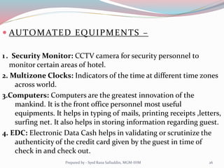  AUTOMATED EQUIPMENTS –
1. Security Monitor: CCTV camera for security personnel to
monitor certain areas of hotel.
2. Multizone Clocks: Indicators of the time at different time zones
across world.
3.Computers: Computers are the greatest innovation of the
mankind. It is the front office personnel most useful
equipments. It helps in typing of mails, printing receipts ,letters,
surfing net. It also helps in storing information regarding guest.
4. EDC: Electronic Data Cash helps in validating or scrutinize the
authenticity of the credit card given by the guest in time of
check in and check out.
26Prepared by - Syed Rana Safiuddin, MGM-IHM
 