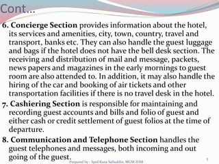 Cont…
6. Concierge Section provides information about the hotel,
its services and amenities, city, town, country, travel and
transport, banks etc. They can also handle the guest luggage
and bags if the hotel does not have the bell desk section. The
receiving and distribution of mail and message, packets,
news papers and magazines in the early mornings to guest
room are also attended to. In addition, it may also handle the
hiring of the car and booking of air tickets and other
transportation facilities if there is no travel desk in the hotel.
7. Cashiering Section is responsible for maintaining and
recording guest accounts and bills and folio of guest and
either cash or credit settlement of guest folios at the time of
departure.
8. Communication and Telephone Section handles the
guest telephones and messages, both incoming and out
going of the guest. 5
Prepared by - Syed Rana Safiuddin, MGM-IHM
 