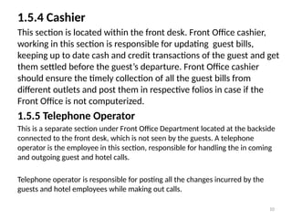 10
1.5.4 Cashier
This section is located within the front desk. Front Office cashier,
working in this section is responsible for updating guest bills,
keeping up to date cash and credit transactions of the guest and get
them settled before the guest’s departure. Front Office cashier
should ensure the timely collection of all the guest bills from
different outlets and post them in respective folios in case if the
Front Office is not computerized.
1.5.5 Telephone Operator
This is a separate section under Front Office Department located at the backside
connected to the front desk, which is not seen by the guests. A telephone
operator is the employee in this section, responsible for handling the in coming
and outgoing guest and hotel calls.
Telephone operator is responsible for posting all the changes incurred by the
guests and hotel employees while making out calls.
 