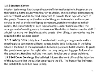 11
1.5.6 Business Centre
Modern technology has change the pace of information system. People can do
their job in a home country from far-off countries. The role of fax, photocopying
and secretarial work is deemed important to provide these type of service to
the guests. There may be the demand of the guest to translate and interpret
service as well as the hire of laptop computers, portable telephones in their
rooms. The responsibility of such type of comes ,under business center. The
arrangement of meeting rooms is also one of the duties of business center staff. If
a hotel has many non English speaking guests , then bilingual secretaries may be
required in the business center.
1.5.7 Lobby desk Lobby is an furnished with seating arrangements and is a
meeting place common to all hotel guests. Lobby desk is situated in the lobby
which is the heart of the coordination between guest and hotel services. To guide
the guests to reception for registration .to carry out guest luggage. To look after
the guest cars .Handling mail and messages. To take care of guest problems.
1.5.8 Bell Desk/ Concierge The bell desk informs the front office of the intention
of the guests so that the cashier can prepare the bill. The front office intimates
the bell desk to send bell boys to help.
 