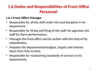12
1.6 Duties and Responsibilities of Front Office
Personnel
1.6.1 Front Office Manager
• Responsible for all the staff under him and discipline in his
department.
• Responsible for hiring and firing of the staff. He appraises the
staff for there performances.
• Manages the front office and its section with the help of his
subordinates.
• Prepares the departmental budgets, targets and reviews
them from time to time.
• Responsible for maintaining standards of services in his
departments.
 