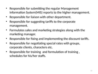 13
• Responsible for submitting the regular Management
Information System(MIS) reports to the higher management.
• Responsible for liaison with other department.
• Responsible for suggesting tariffs to the corporate
management.
• Formulates sales and marketing strategies along with the
marketing manager.
• Responsible for fixing and implementing the discount tariffs.
• Responsible for negotiating special rates with groups,
corporate clients, characters etc.
• Responsible for training and formulation of training ,
schedules for his/her staffs.
 