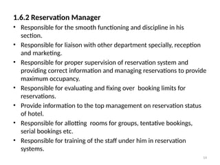 14
1.6.2 Reservation Manager
• Responsible for the smooth functioning and discipline in his
section.
• Responsible for liaison with other department specially, reception
and marketing.
• Responsible for proper supervision of reservation system and
providing correct information and managing reservations to provide
maximum occupancy.
• Responsible for evaluating and fixing over booking limits for
reservations.
• Provide information to the top management on reservation status
of hotel.
• Responsible for allotting rooms for groups, tentative bookings,
serial bookings etc.
• Responsible for training of the staff under him in reservation
systems.
 