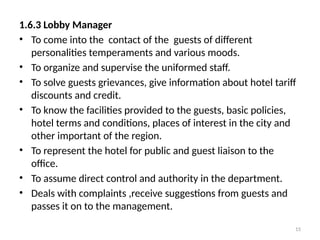 15
1.6.3 Lobby Manager
• To come into the contact of the guests of different
personalities temperaments and various moods.
• To organize and supervise the uniformed staff.
• To solve guests grievances, give information about hotel tariff
discounts and credit.
• To know the facilities provided to the guests, basic policies,
hotel terms and conditions, places of interest in the city and
other important of the region.
• To represent the hotel for public and guest liaison to the
office.
• To assume direct control and authority in the department.
• Deals with complaints ,receive suggestions from guests and
passes it on to the management.
 
