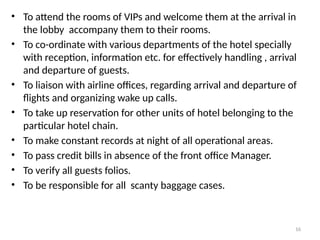 16
• To attend the rooms of VIPs and welcome them at the arrival in
the lobby accompany them to their rooms.
• To co-ordinate with various departments of the hotel specially
with reception, information etc. for effectively handling , arrival
and departure of guests.
• To liaison with airline offices, regarding arrival and departure of
flights and organizing wake up calls.
• To take up reservation for other units of hotel belonging to the
particular hotel chain.
• To make constant records at night of all operational areas.
• To pass credit bills in absence of the front office Manager.
• To verify all guests folios.
• To be responsible for all scanty baggage cases.
 