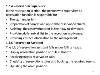 17
1.6.4 Reservation Supervisor
In the reservation section, the person who supervises all
reservation function is responsible for
• The staff under him
• Preparation of correct and up to date reservation charts.
• Assisting the reservation staff in their day-to-day work.
• Providing daily arrival list to the reception in advance.
• Providing correct information to the management.
1.6.5 Reservation Assistant
The job of reservation assistant falls under falling heads.
• Display reservation position on “Flash Board”.
• Receiving guests reservation calls.
• Checking of reservation status and booking the required rooms.
• Updating the room position.
 