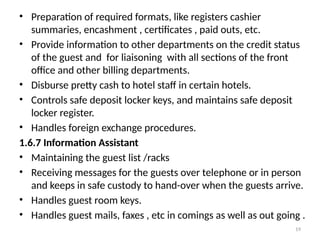 19
• Preparation of required formats, like registers cashier
summaries, encashment , certificates , paid outs, etc.
• Provide information to other departments on the credit status
of the guest and for liaisoning with all sections of the front
office and other billing departments.
• Disburse pretty cash to hotel staff in certain hotels.
• Controls safe deposit locker keys, and maintains safe deposit
locker register.
• Handles foreign exchange procedures.
1.6.7 Information Assistant
• Maintaining the guest list /racks
• Receiving messages for the guests over telephone or in person
and keeps in safe custody to hand-over when the guests arrive.
• Handles guest room keys.
• Handles guest mails, faxes , etc in comings as well as out going .
 